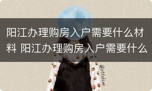 阳江办理购房入户需要什么材料 阳江办理购房入户需要什么材料和手续