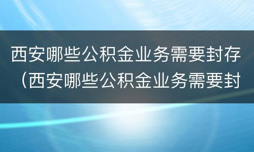 西安哪些公积金业务需要封存（西安哪些公积金业务需要封存的）