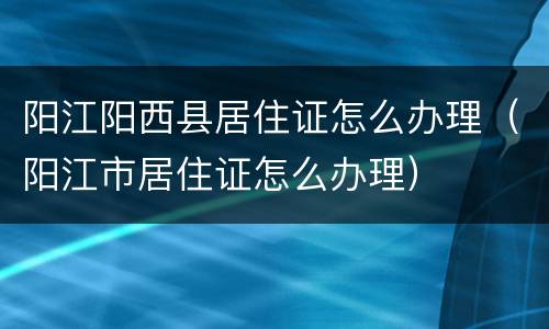 阳江阳西县居住证怎么办理（阳江市居住证怎么办理）