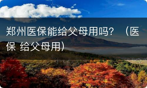 郑州医保能给父母用吗？（医保 给父母用）