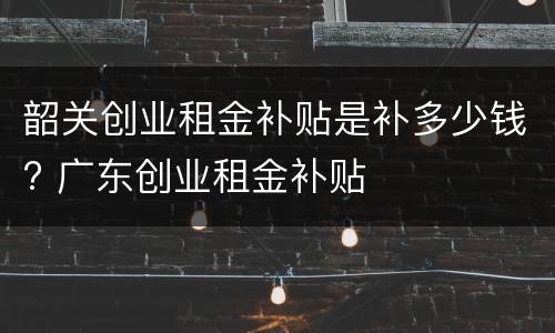韶关创业租金补贴是补多少钱? 广东创业租金补贴