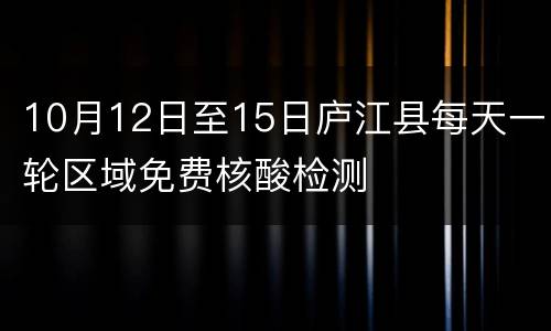 10月12日至15日庐江县每天一轮区域免费核酸检测