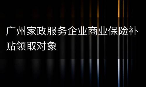 广州家政服务企业商业保险补贴领取对象