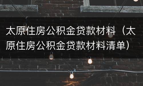 太原住房公积金贷款材料（太原住房公积金贷款材料清单）