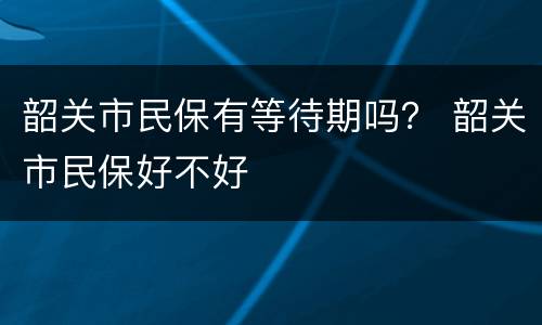 韶关市民保有等待期吗？ 韶关市民保好不好