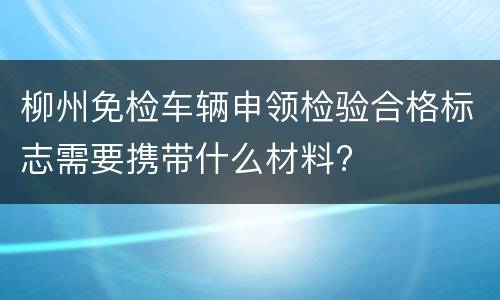 柳州免检车辆申领检验合格标志需要携带什么材料?