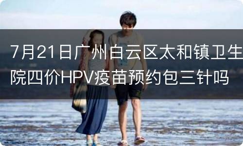 7月21日广州白云区太和镇卫生院四价HPV疫苗预约包三针吗