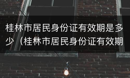 桂林市居民身份证有效期是多少（桂林市居民身份证有效期是多少年）