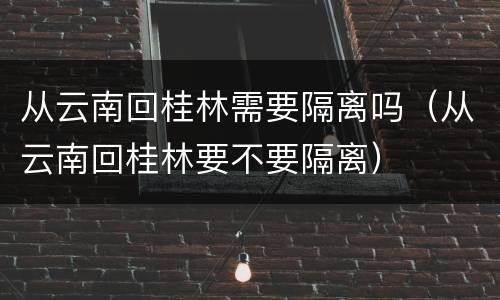 从云南回桂林需要隔离吗（从云南回桂林要不要隔离）