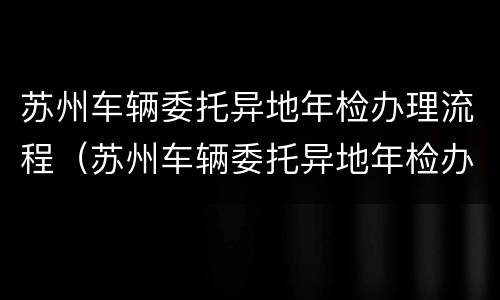苏州车辆委托异地年检办理流程（苏州车辆委托异地年检办理流程及费用）