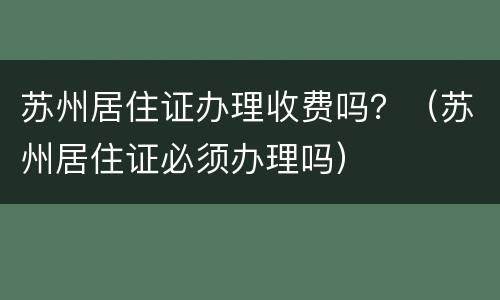 苏州居住证办理收费吗？（苏州居住证必须办理吗）