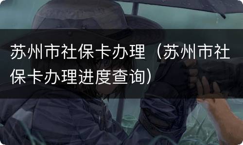 苏州市社保卡办理（苏州市社保卡办理进度查询）