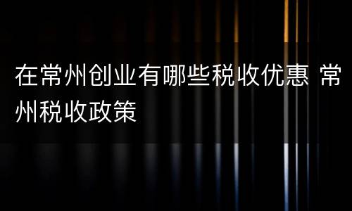 在常州创业有哪些税收优惠 常州税收政策