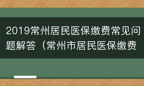 2019常州居民医保缴费常见问题解答（常州市居民医保缴费）
