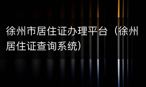 徐州市居住证办理平台（徐州居住证查询系统）