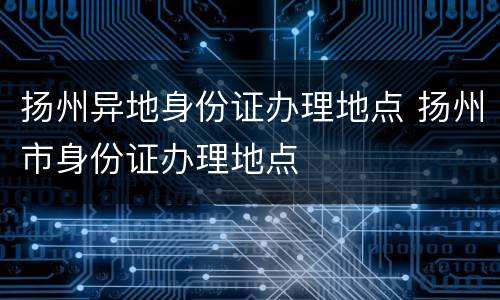 扬州异地身份证办理地点 扬州市身份证办理地点