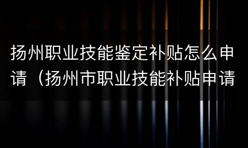 扬州职业技能鉴定补贴怎么申请（扬州市职业技能补贴申请官网）