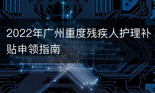 2022年广州重度残疾人护理补贴申领指南