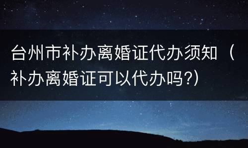 台州市补办离婚证代办须知（补办离婚证可以代办吗?）