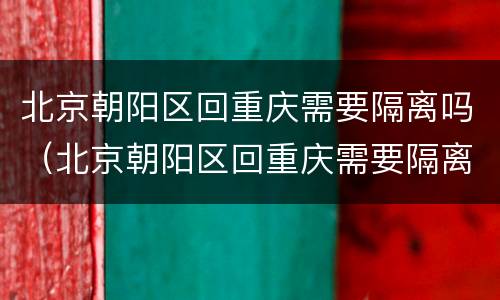 北京朝阳区回重庆需要隔离吗（北京朝阳区回重庆需要隔离吗最新消息）
