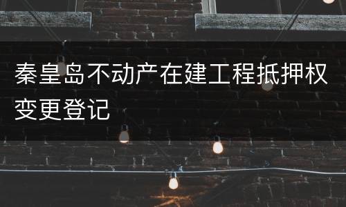 秦皇岛不动产在建工程抵押权变更登记