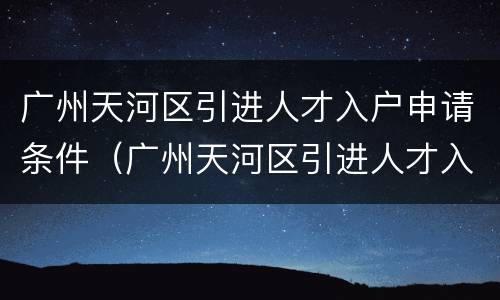 广州天河区引进人才入户申请条件（广州天河区引进人才入户申请条件及流程）