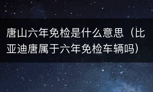 唐山六年免检是什么意思（比亚迪唐属于六年免检车辆吗）