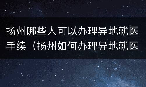 扬州哪些人可以办理异地就医手续（扬州如何办理异地就医）