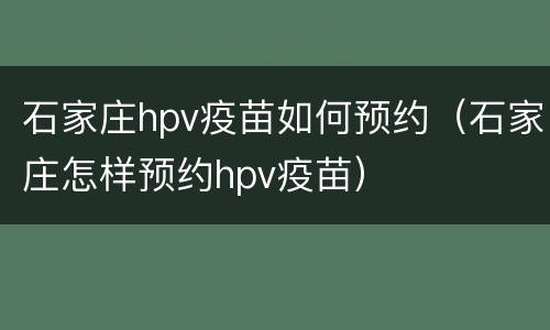 石家庄hpv疫苗如何预约（石家庄怎样预约hpv疫苗）