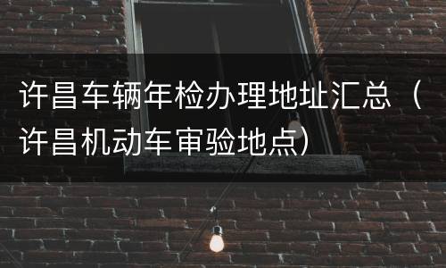 许昌车辆年检办理地址汇总（许昌机动车审验地点）