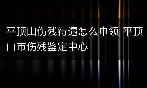 平顶山伤残待遇怎么申领 平顶山市伤残鉴定中心