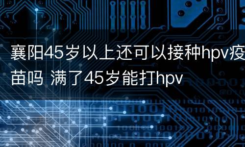 襄阳45岁以上还可以接种hpv疫苗吗 满了45岁能打hpv
