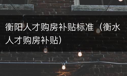 衡阳人才购房补贴标准（衡水人才购房补贴）