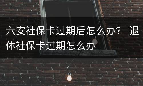六安社保卡过期后怎么办？ 退休社保卡过期怎么办
