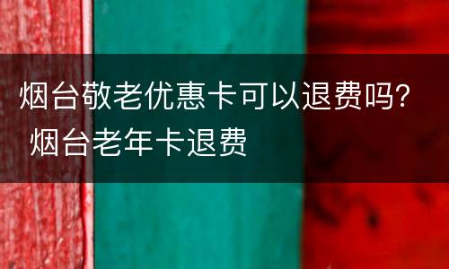 烟台敬老优惠卡可以退费吗？ 烟台老年卡退费
