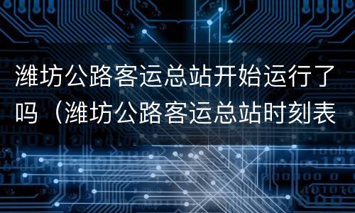 潍坊公路客运总站开始运行了吗（潍坊公路客运总站时刻表查询）