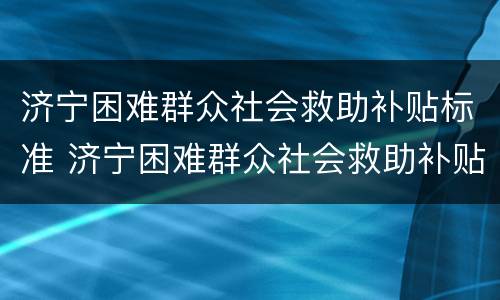 济宁困难群众社会救助补贴标准 济宁困难群众社会救助补贴标准文件