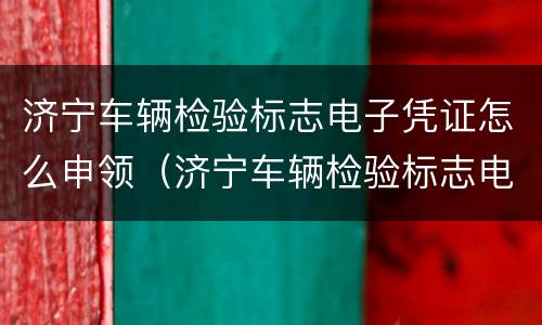济宁车辆检验标志电子凭证怎么申领（济宁车辆检验标志电子凭证怎么申领不了）