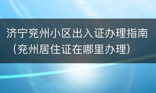 济宁兖州小区出入证办理指南（兖州居住证在哪里办理）