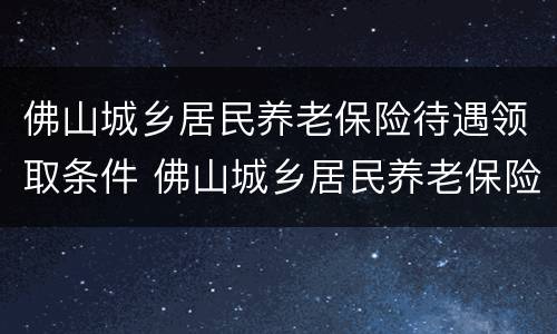 佛山城乡居民养老保险待遇领取条件 佛山城乡居民养老保险待遇领取条件及标准