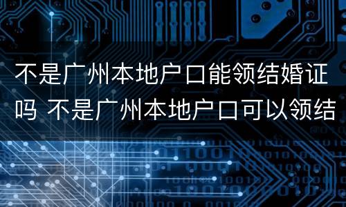 不是广州本地户口能领结婚证吗 不是广州本地户口可以领结婚证吗
