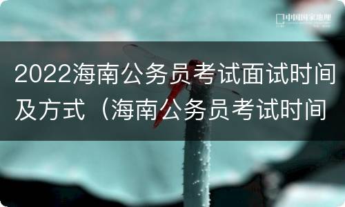 2022海南公务员考试面试时间及方式（海南公务员考试时间2022年）