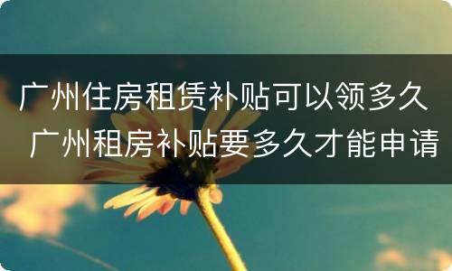 广州住房租赁补贴可以领多久 广州租房补贴要多久才能申请下来