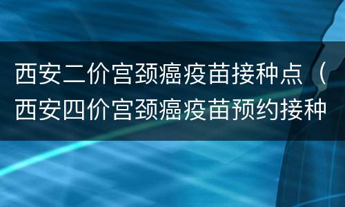 西安二价宫颈癌疫苗接种点（西安四价宫颈癌疫苗预约接种地）