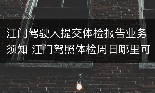 江门驾驶人提交体检报告业务须知 江门驾照体检周日哪里可以体检