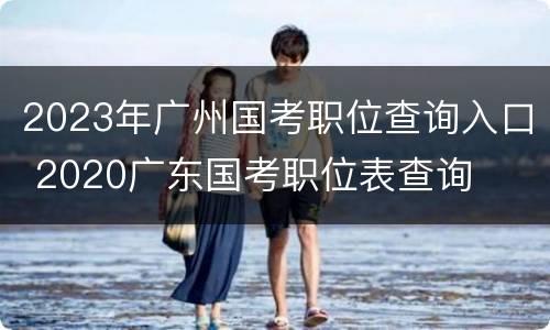 2023年广州国考职位查询入口 2020广东国考职位表查询