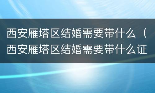 西安雁塔区结婚需要带什么（西安雁塔区结婚需要带什么证件）