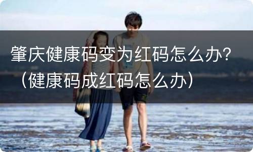 肇庆健康码变为红码怎么办？（健康码成红码怎么办）