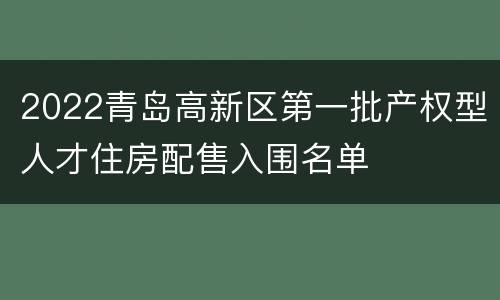 2022青岛高新区第一批产权型人才住房配售入围名单