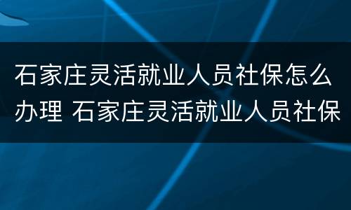 石家庄灵活就业人员社保怎么办理 石家庄灵活就业人员社保怎么办理退休